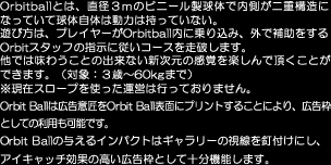 Orbitballとは、直径３ｍのビニール製球体で内側が二重構造になっていて球体自体は動力は持っていない。
遊び方は、プレイヤーがOrbitball内に乗り込み、外で補助をするOrbitスタッフの指示に従いコースを走破します。
他では味わうことの出来ない新次元の感覚を楽しんで頂くことができます。（対象：３歳〜60kgまで）
※現在スロープを使った運営は行っておりません。Orbit Ballは広告意匠をOrbit Ball表面にプリントすることにより、広告枠
としての利用も可能です。Orbit Ballの与えるインパクトはギャラリーの視線を釘付けにし、アイキャッチ効果の高い広告枠として十分機能します。